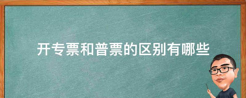 开专票和普票的区别有哪些（发票开专票和普票有什么区别）