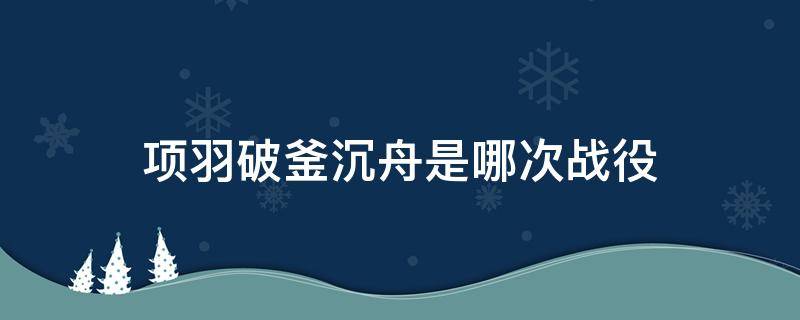 项羽破釜沉舟是哪次战役 项羽破釜沉舟是什么之战