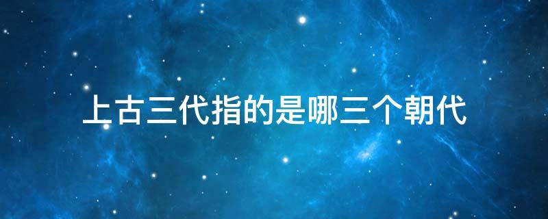 上古三代指的是哪三个朝代 中国历史上三代指的是哪三个朝代