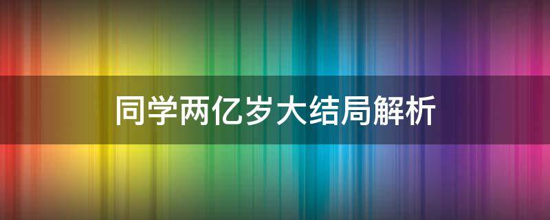 同学两亿岁大结局解析（同学2亿岁大结局）