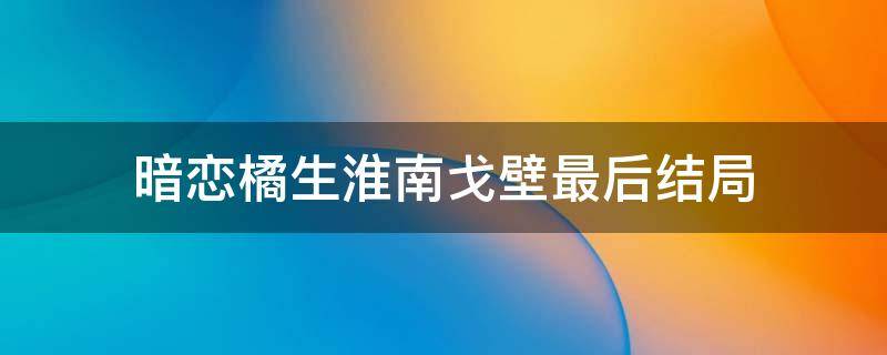 暗恋橘生淮南戈壁最后结局 暗恋橘生淮南中戈壁最后和谁在一起了