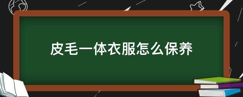 皮毛一体衣服怎么保养（皮毛一体衣服如何保养）