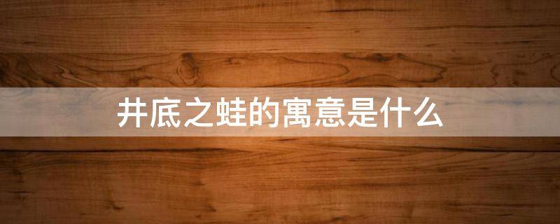 井底之蛙的寓意是什么 井底之蛙的寓意是什么?比喻是什么