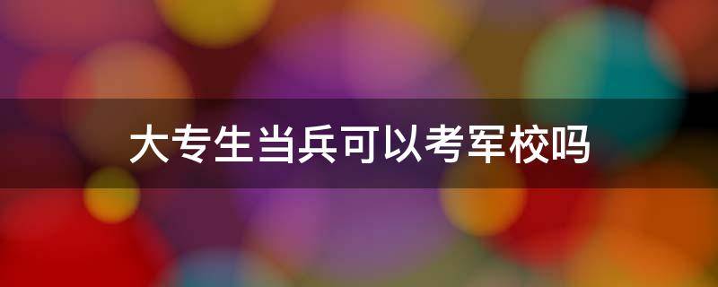 大专生当兵可以考军校吗 大专生当兵可以考军校吗,有年龄限制时间