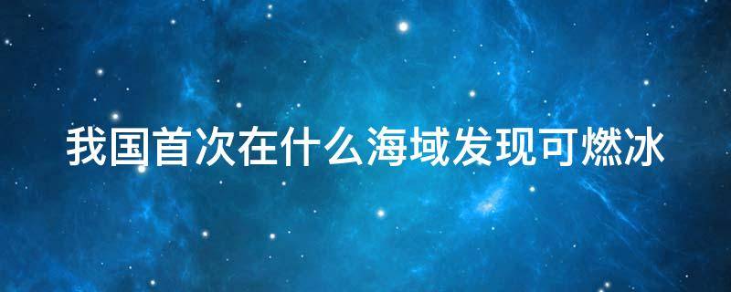 我国首次在什么海域发现可燃冰（我国首次在什么海域发现可燃冰 新闻）