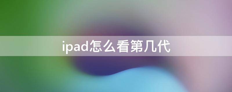 ipad怎么看第几代（iPad怎么看是第几代）