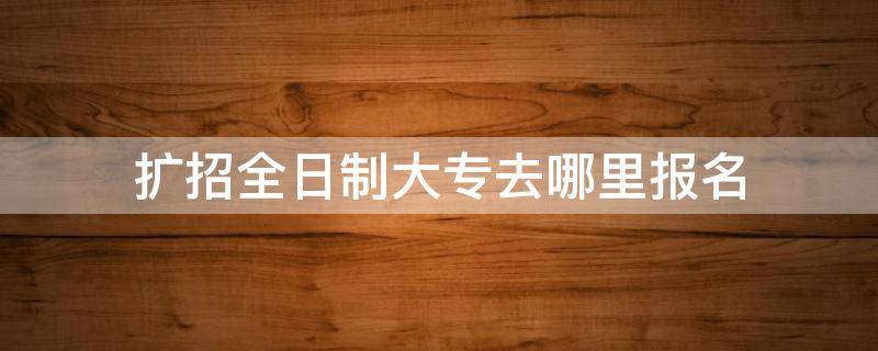 扩招全日制大专去哪里报名 广西扩招全日制大专去哪里报名