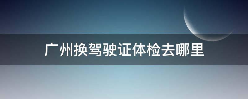 广州换驾驶证体检去哪里（广州市驾照换证去哪体检）