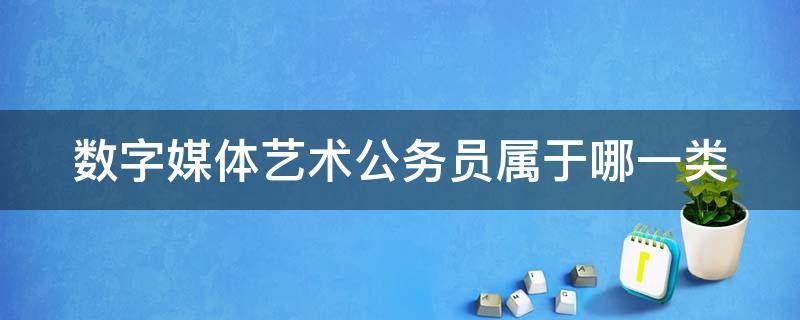 数字媒体艺术公务员属于哪一类（数字媒体艺术公务员属于哪一类）