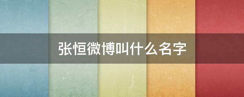 张恒微博叫什么名字（张恒的微博叫什么）