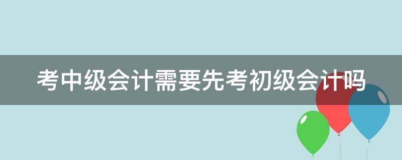 考中级会计需要先考初级会计吗（考中级会计师需要先考初级会计吗）