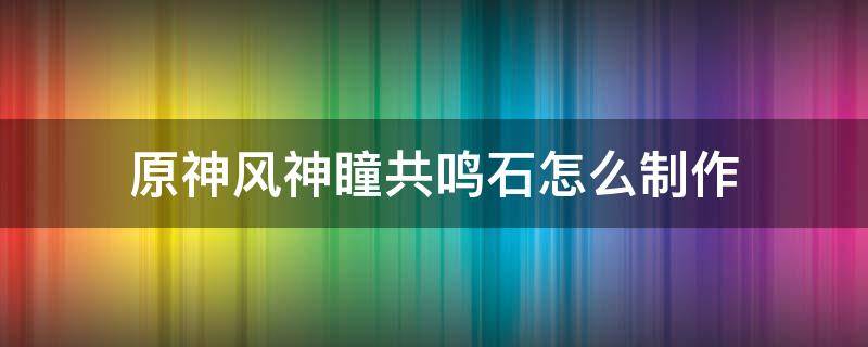 原神风神瞳共鸣石怎么制作（原神风神瞳共鸣石在哪里制作）