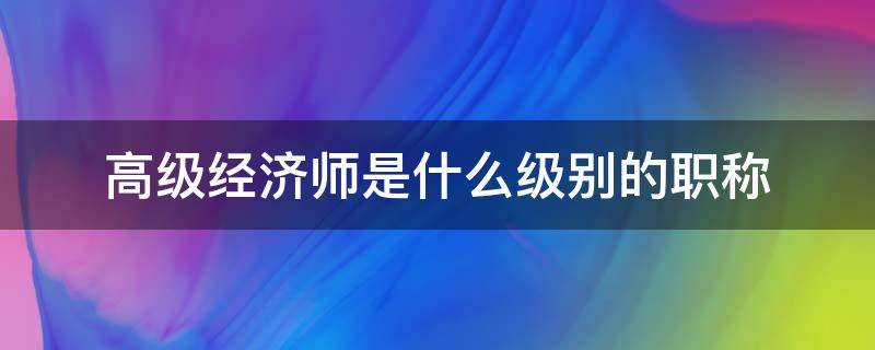 高级经济师是什么级别的职称（经济师属于什么级别职称）