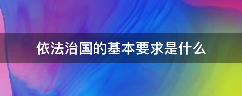 依法治国的基本要求是什么 全面依法治国的基本要求是什么