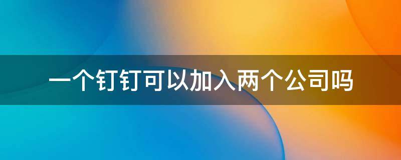 一个钉钉可以加入两个公司吗 钉钉可以加入两个公司吗?