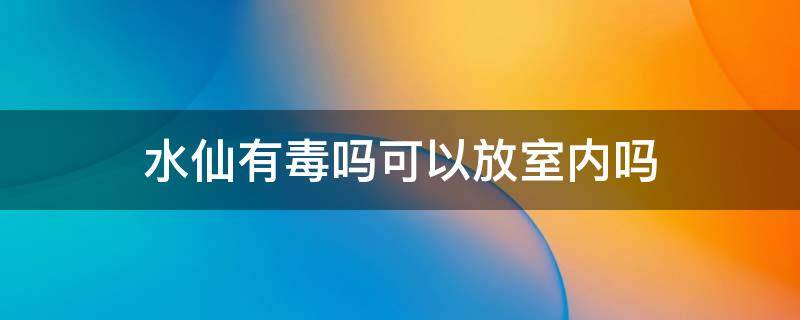 水仙有毒吗可以放室内吗（水仙有毒吗?可以放室内吗）