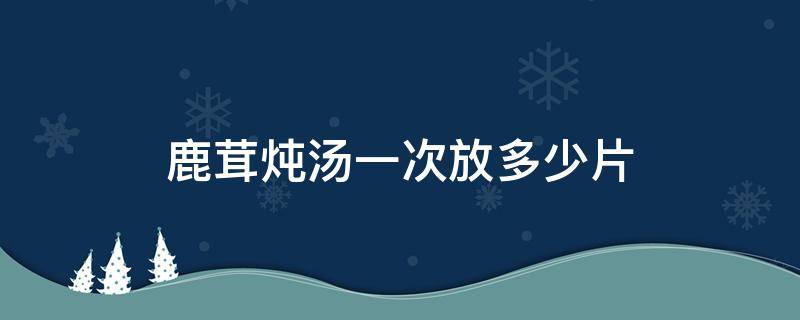 鹿茸炖汤一次放多少片 鹿茸炖汤一次放多少克