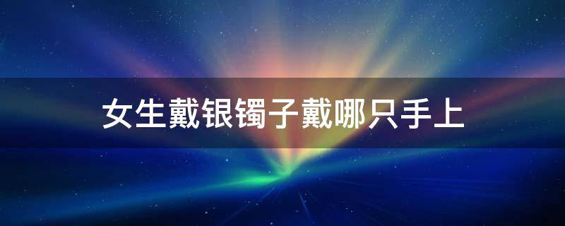 女生戴银镯子戴哪只手上 女生银镯应该戴在哪只手上