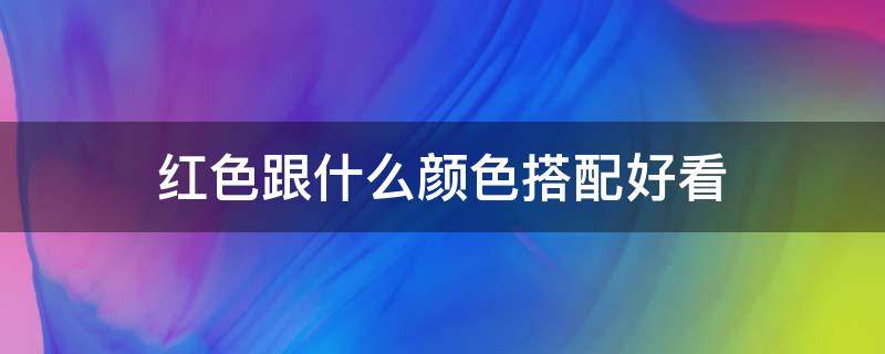 红色跟什么颜色搭配好看（红色都和什么颜色搭配好看）