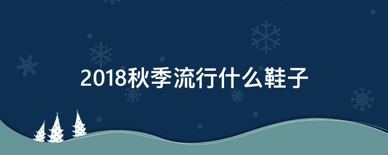 2018秋季流行什么鞋子（今年秋季流行什么鞋）