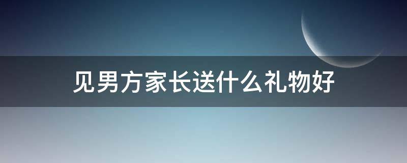 见男方家长送什么礼物好（初次见男方家长送什么东西比较好）