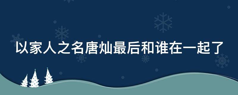 以家人之名唐灿最后和谁在一起了 以家人之名唐灿最后跟谁在一起了