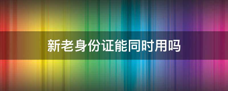 新老身份证能同时用吗 新老身份证能同时用吗买保险