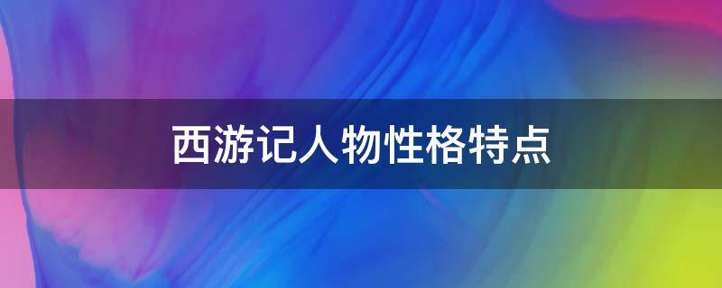 西游记人物性格特点（西游记人物性格特点及主要事件）