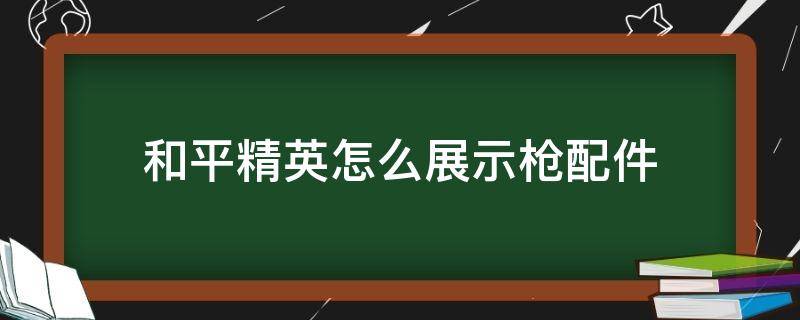 和平精英怎么展示枪配件（和平精英枪械展示的时候怎么上配件）