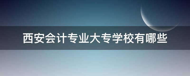 西安会计专业大专学校有哪些 西安专科会计专业哪个学校最好