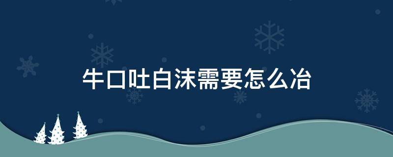 牛口吐白沫需要怎么冶 水牛口吐白沫怎么办