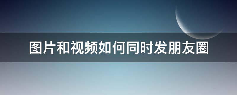 图片和视频如何同时发朋友圈 视频和图片如何同时发在朋友圈