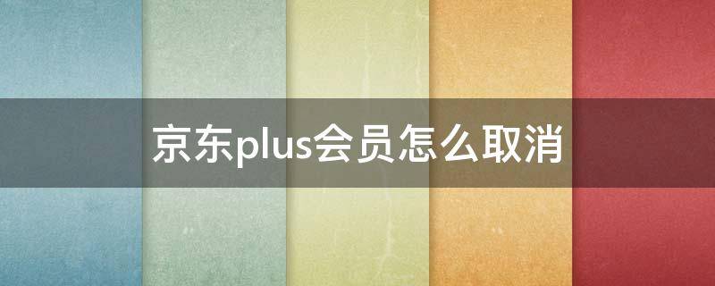 京东plus会员怎么取消（0元开通京东plus会员怎么取消）