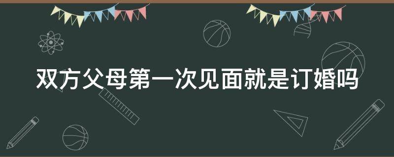 双方父母第一次见面就是订婚吗 双方父母第一次见面就是订婚吗女生