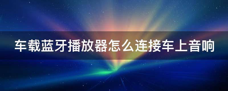 车载蓝牙播放器怎么连接车上音响（车载蓝牙播放器怎么连接汽车音响）