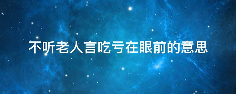 不听老人言吃亏在眼前的意思 不听老人言吃亏在眼前的意思是