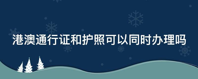 港澳通行证和护照可以同时办理吗（港澳通行证和护照可以一起办理吗）