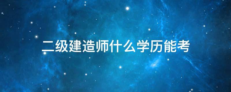 二级建造师什么学历能考 二级建造师什么学历可以考