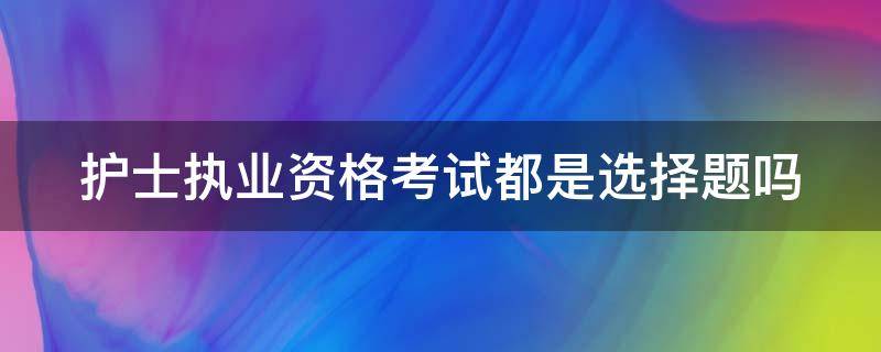 护士执业资格考试都是选择题吗（护士执业资格考试都是选择题吗知乎）