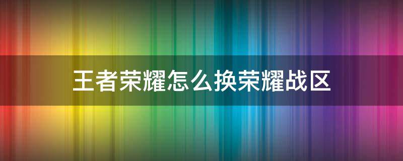 王者荣耀怎么换荣耀战区 王者荣耀怎么换荣耀战区怎么改位置