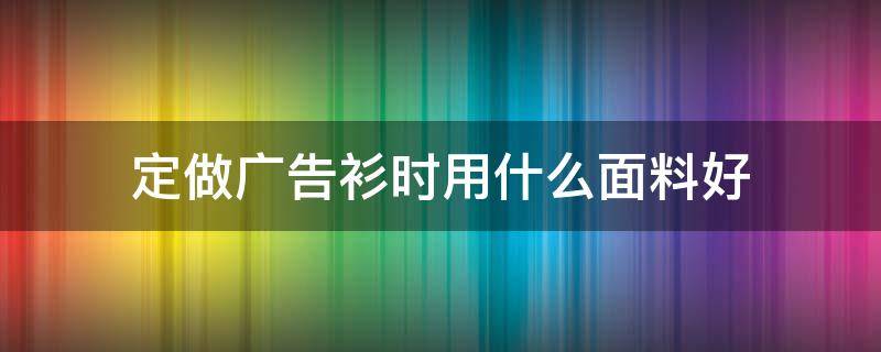 定做广告衫时用什么面料好 公司广告衫定做