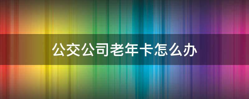 公交公司老年卡怎么办 公交的老年卡怎么办