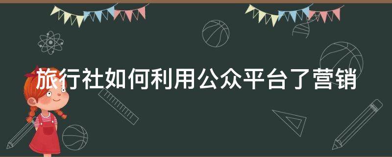 旅行社如何利用公众平台了营销 旅行社应该如何进行网络营销