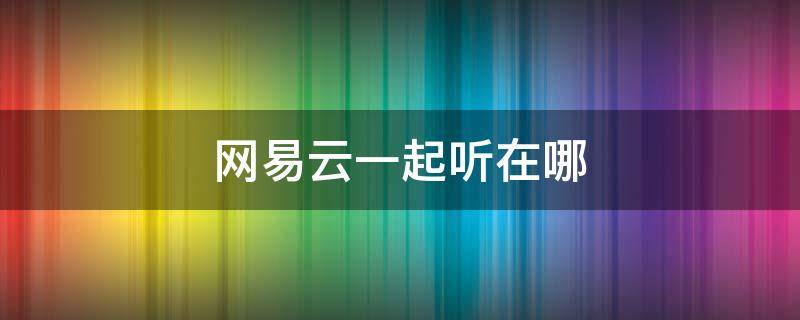 网易云一起听在哪 网易云一起听在哪里弄