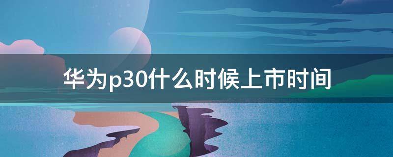 华为p30什么时候上市时间（华为p30发布时间和上市时间）