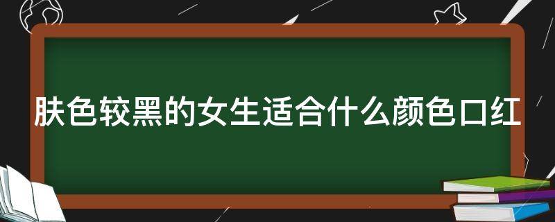 肤色较黑的女生适合什么颜色口红（肤色较黑的女生适合什么颜色口红好看）