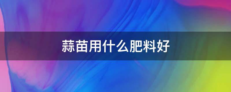 蒜苗用什么肥料好 蒜苗施什么肥好