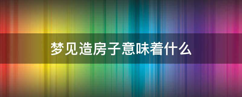 梦见造房子意味着什么 梦见造房子周公解梦