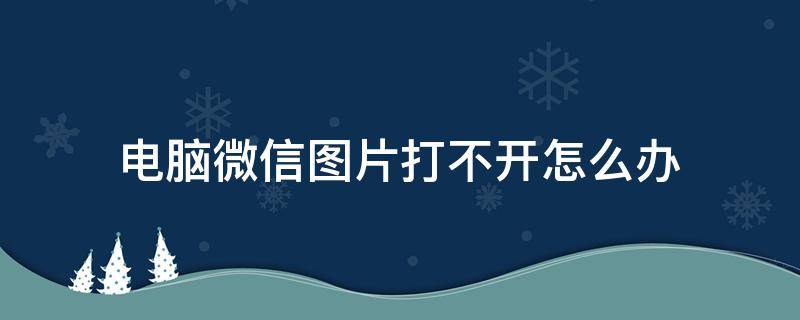 电脑微信图片打不开怎么办（微信图片在电脑上打不开怎么办）