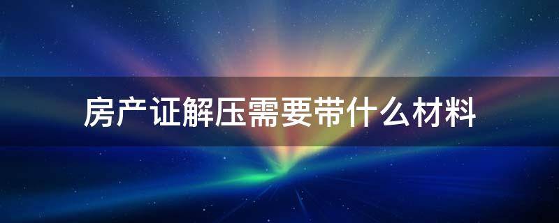 房产证解压需要带什么材料（办理房产证解压需要什么材料）